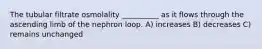 The tubular filtrate osmolality __________ as it flows through the ascending limb of the nephron loop. A) increases B) decreases C) remains unchanged