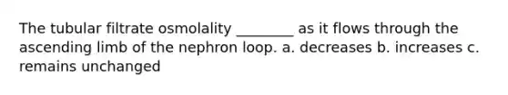 The tubular filtrate osmolality ________ as it flows through the ascending limb of the nephron loop. a. decreases b. increases c. remains unchanged