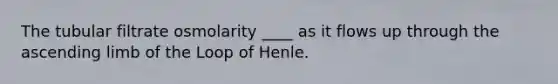 The tubular filtrate osmolarity ____ as it flows up through the ascending limb of the Loop of Henle.