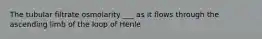 The tubular filtrate osmolarity ___ as it flows through the ascending limb of the loop of Henle