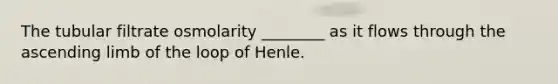 The tubular filtrate osmolarity ________ as it flows through the ascending limb of the loop of Henle.