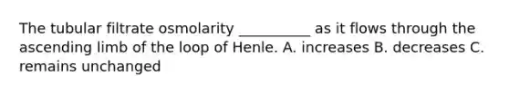 The tubular filtrate osmolarity __________ as it flows through the ascending limb of the loop of Henle. A. increases B. decreases C. remains unchanged