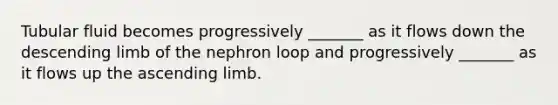 Tubular fluid becomes progressively _______ as it flows down the descending limb of the nephron loop and progressively _______ as it flows up the ascending limb.