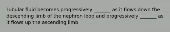 Tubular fluid becomes progressively _______ as it flows down the descending limb of the nephron loop and progressively _______ as it flows up the ascending limb