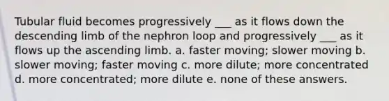 Tubular fluid becomes progressively ___ as it flows down the descending limb of the nephron loop and progressively ___ as it flows up the ascending limb. a. faster moving; slower moving b. slower moving; faster moving c. more dilute; more concentrated d. more concentrated; more dilute e. none of these answers.