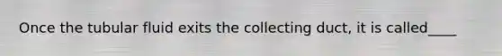 Once the tubular fluid exits the collecting duct, it is called____