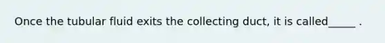 Once the tubular fluid exits the collecting duct, it is called_____ .