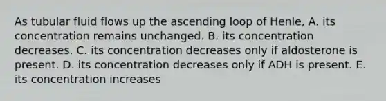 As tubular <a href='https://www.questionai.com/knowledge/k3xOIdVfhd-fluid-flow' class='anchor-knowledge'>fluid flow</a>s up the ascending loop of Henle, A. its concentration remains unchanged. B. its concentration decreases. C. its concentration decreases only if aldosterone is present. D. its concentration decreases only if ADH is present. E. its concentration increases