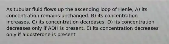 As tubular fluid flows up the ascending loop of Henle, A) its concentration remains unchanged. B) its concentration increases. C) its concentration decreases. D) its concentration decreases only if ADH is present. E) its concentration decreases only if aldosterone is present.