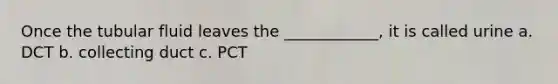 Once the tubular fluid leaves the ____________, it is called urine a. DCT b. collecting duct c. PCT