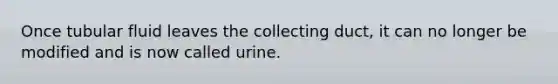 Once tubular fluid leaves the collecting duct, it can no longer be modified and is now called urine.