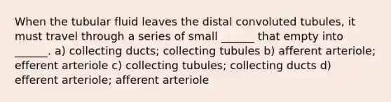 When the tubular fluid leaves the distal convoluted tubules, it must travel through a series of small ______ that empty into ______. a) collecting ducts; collecting tubules b) afferent arteriole; efferent arteriole c) collecting tubules; collecting ducts d) efferent arteriole; afferent arteriole