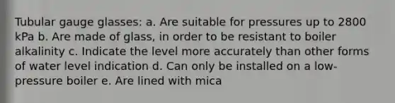 Tubular gauge glasses: a. Are suitable for pressures up to 2800 kPa b. Are made of glass, in order to be resistant to boiler alkalinity c. Indicate the level more accurately than other forms of water level indication d. Can only be installed on a low-pressure boiler e. Are lined with mica