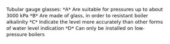 Tubular gauge glasses: *A* Are suitable for pressures up to about 3000 kPa *B* Are made of glass, in order to resistant boiler alkalinity *C* Indicate the level more accurately than other forms of water level indication *D* Can only be installed on low-pressure boilers