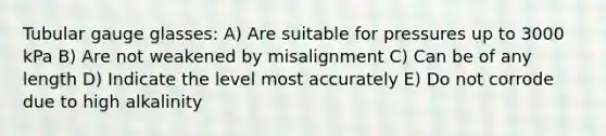 Tubular gauge glasses: A) Are suitable for pressures up to 3000 kPa B) Are not weakened by misalignment C) Can be of any length D) Indicate the level most accurately E) Do not corrode due to high alkalinity