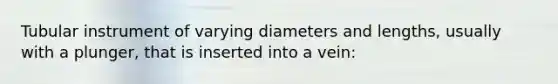 Tubular instrument of varying diameters and lengths, usually with a plunger, that is inserted into a vein: