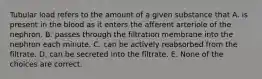 Tubular load refers to the amount of a given substance that A. is present in the blood as it enters the afferent arteriole of the nephron. B. passes through the filtration membrane into the nephron each minute. C. can be actively reabsorbed from the filtrate. D. can be secreted into the filtrate. E. None of the choices are correct.