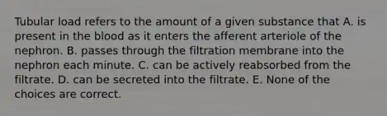 Tubular load refers to the amount of a given substance that A. is present in the blood as it enters the afferent arteriole of the nephron. B. passes through the filtration membrane into the nephron each minute. C. can be actively reabsorbed from the filtrate. D. can be secreted into the filtrate. E. None of the choices are correct.