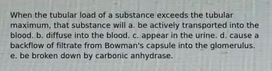 When the tubular load of a substance exceeds the tubular maximum, that substance will a. be actively transported into the blood. b. diffuse into the blood. c. appear in the urine. d. cause a backflow of filtrate from Bowman's capsule into the glomerulus. e. be broken down by carbonic anhydrase.