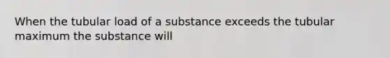 When the tubular load of a substance exceeds the tubular maximum the substance will