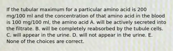 If the tubular maximum for a particular amino acid is 200 mg/100 ml and the concentration of that amino acid in <a href='https://www.questionai.com/knowledge/k7oXMfj7lk-the-blood' class='anchor-knowledge'>the blood</a> is 100 mg/100 ml, the amino acid A. will be actively secreted into the filtrate. B. will be completely reabsorbed by the tubule cells. C. will appear in the urine. D. will not appear in the urine. E. None of the choices are correct.