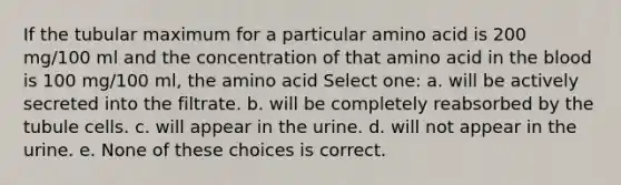 If the tubular maximum for a particular amino acid is 200 mg/100 ml and the concentration of that amino acid in the blood is 100 mg/100 ml, the amino acid Select one: a. will be actively secreted into the filtrate. b. will be completely reabsorbed by the tubule cells. c. will appear in the urine. d. will not appear in the urine. e. None of these choices is correct.