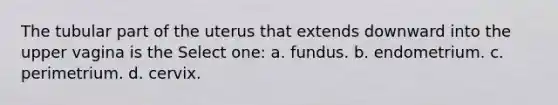 The tubular part of the uterus that extends downward into the upper vagina is the Select one: a. fundus. b. endometrium. c. perimetrium. d. cervix.