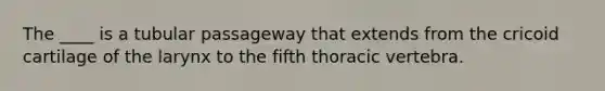 The ____ is a tubular passageway that extends from the cricoid cartilage of the larynx to the fifth thoracic vertebra.