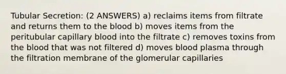 Tubular Secretion: (2 ANSWERS) a) reclaims items from filtrate and returns them to the blood b) moves items from the peritubular capillary blood into the filtrate c) removes toxins from the blood that was not filtered d) moves blood plasma through the filtration membrane of the glomerular capillaries