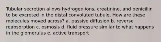 Tubular secretion allows hydrogen ions, creatinine, and penicillin to be excreted in the distal convoluted tubule. How are these molecules moved across? a. passive diffusion b. reverse reabsorption c. osmosis d. fluid pressure similar to what happens in the glomerulus e. active transport