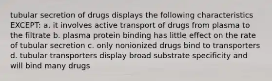 tubular secretion of drugs displays the following characteristics EXCEPT: a. it involves active transport of drugs from plasma to the filtrate b. plasma protein binding has little effect on the rate of tubular secretion c. only nonionized drugs bind to transporters d. tubular transporters display broad substrate specificity and will bind many drugs