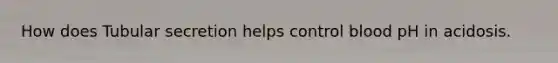 How does Tubular secretion helps control blood pH in acidosis.