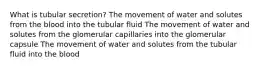 What is tubular secretion? The movement of water and solutes from the blood into the tubular fluid The movement of water and solutes from the glomerular capillaries into the glomerular capsule The movement of water and solutes from the tubular fluid into the blood