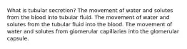 What is tubular secretion? The movement of water and solutes from the blood into tubular fluid. The movement of water and solutes from the tubular fluid into the blood. The movement of water and solutes from glomerular capillaries into the glomerular capsule.