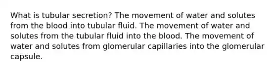 What is tubular secretion? The movement of water and solutes from <a href='https://www.questionai.com/knowledge/k7oXMfj7lk-the-blood' class='anchor-knowledge'>the blood</a> into tubular fluid. The movement of water and solutes from the tubular fluid into the blood. The movement of water and solutes from glomerular capillaries into the glomerular capsule.