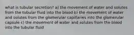 what is tubular secretion? a) the movement of water and solutes from the tubular fluid into the blood b) the movement of water and solutes from the glomerular capillaries into the glomerular capsule c) the movement of water and solutes from the blood into the tubular fluid