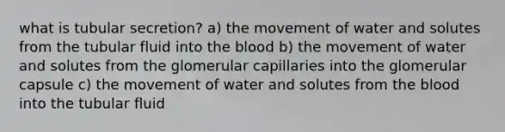 what is tubular secretion? a) the movement of water and solutes from the tubular fluid into the blood b) the movement of water and solutes from the glomerular capillaries into the glomerular capsule c) the movement of water and solutes from the blood into the tubular fluid