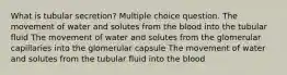 What is tubular secretion? Multiple choice question. The movement of water and solutes from the blood into the tubular fluid The movement of water and solutes from the glomerular capillaries into the glomerular capsule The movement of water and solutes from the tubular fluid into the blood