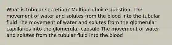 What is tubular secretion? Multiple choice question. The movement of water and solutes from <a href='https://www.questionai.com/knowledge/k7oXMfj7lk-the-blood' class='anchor-knowledge'>the blood</a> into the tubular fluid The movement of water and solutes from the glomerular capillaries into the glomerular capsule The movement of water and solutes from the tubular fluid into the blood