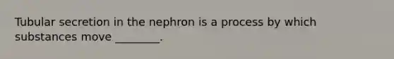 Tubular secretion in the nephron is a process by which substances move ________.