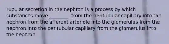 Tubular secretion in the nephron is a process by which substances move ________. from the peritubular capillary into the nephron from the afferent arteriole into the glomerulus from the nephron into the peritubular capillary from the glomerulus into the nephron