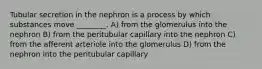 Tubular secretion in the nephron is a process by which substances move ________. A) from the glomerulus into the nephron B) from the peritubular capillary into the nephron C) from the afferent arteriole into the glomerulus D) from the nephron into the peritubular capillary