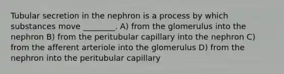 Tubular secretion in the nephron is a process by which substances move ________. A) from the glomerulus into the nephron B) from the peritubular capillary into the nephron C) from the afferent arteriole into the glomerulus D) from the nephron into the peritubular capillary