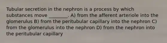 Tubular secretion in the nephron is a process by which substances move ________. A) from the afferent arteriole into the glomerulus B) from the peritubular capillary into the nephron C) from the glomerulus into the nephron D) from the nephron into the peritubular capillary