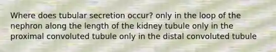 Where does tubular secretion occur? only in the loop of the nephron along the length of the kidney tubule only in the proximal convoluted tubule only in the distal convoluted tubule