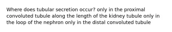 Where does tubular secretion occur? only in the proximal convoluted tubule along the length of the kidney tubule only in the loop of the nephron only in the distal convoluted tubule