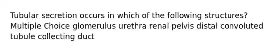 Tubular secretion occurs in which of the following structures? Multiple Choice glomerulus urethra renal pelvis distal convoluted tubule collecting duct