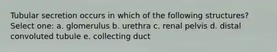 Tubular secretion occurs in which of the following structures? Select one: a. glomerulus b. urethra c. renal pelvis d. distal convoluted tubule e. collecting duct