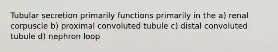 Tubular secretion primarily functions primarily in the a) renal corpuscle b) proximal convoluted tubule c) distal convoluted tubule d) nephron loop