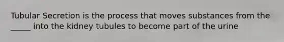 Tubular Secretion is the process that moves substances from the _____ into the kidney tubules to become part of the urine